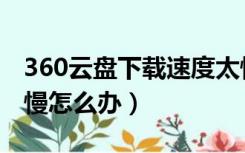 360云盘下载速度太慢了（360云盘下载速度慢怎么办）