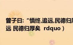 曾子曰:“慎终,追远,民德归厚矣!”（曾子曰  ldquo 慎终追远 民德归厚矣  rdquo）