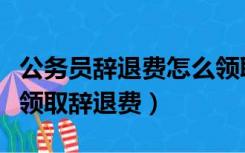 公务员辞退费怎么领取（被辞退的公务员可以领取辞退费）