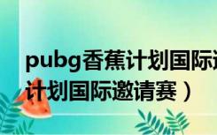 pubg香蕉计划国际邀请赛名单（pubg香蕉计划国际邀请赛）