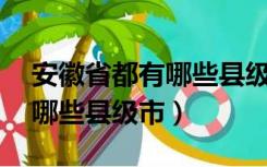 安徽省都有哪些县级市（安徽17个市各包括哪些县级市）