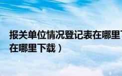 报关单位情况登记表在哪里下载打印（报关单位情况登记表在哪里下载）