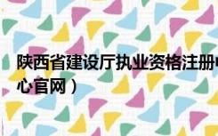 陕西省建设厅执业资格注册中心（陕西省建设厅执业注册中心官网）