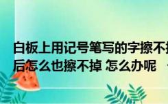 白板上用记号笔写的字擦不掉怎么办（白板上用记号笔书写后怎么也擦不掉 怎么办呢   一写上去就擦）