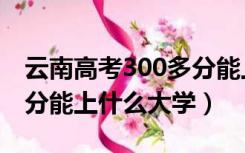 云南高考300多分能上什么大学（高考300多分能上什么大学）