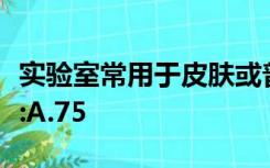 实验室常用于皮肤或普通实验器械的消毒液有:A.75