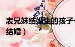 表兄妹结婚生的孩子一定会有问题吗（表兄妹结婚）