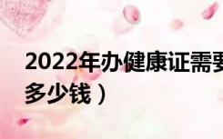 2022年办健康证需要多少钱（办健康证需要多少钱）