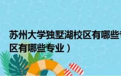 苏州大学独墅湖校区有哪些专业研究生（苏州大学独墅湖校区有哪些专业）