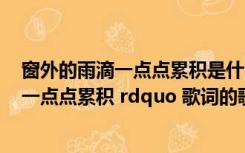 窗外的雨滴一点点累积是什么歌（含有 ldquo 窗外的雨滴 一点点累积 rdquo 歌词的歌曲名叫什么）