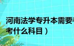 河南法学专升本需要考什么科目（专升本需要考什么科目）