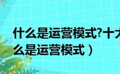 什么是运营模式?十大常见运营模式分析（什么是运营模式）