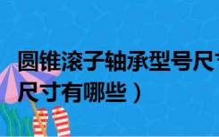 圆锥滚子轴承型号尺寸表（圆锥滚子轴承型号尺寸有哪些）