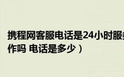 携程网客服电话是24小时服务吗（请问携程客服是24小时工作吗 电话是多少）