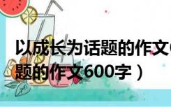 以成长为话题的作文600字高中（以成长为话题的作文600字）