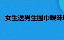 女生送男生围巾暧昧吗（女生送男生围巾）