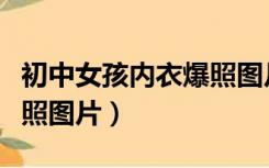 初中女孩内衣爆照图片真实（初中女孩内衣爆照图片）