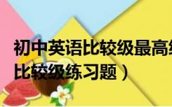 初中英语比较级最高级题目及答案（初中英语比较级练习题）