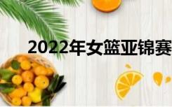 2022年女篮亚锦赛直播（亚锦赛直播）