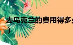 去乌克兰的费用得多少（去乌克兰需要多少钱）