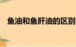 鱼油和鱼肝油的区别 鱼肝油和鱼油一样吗