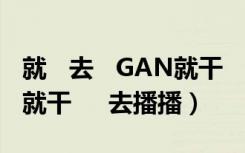 就   去   GAN就干     去播播（就   去   GAN就干     去播播）