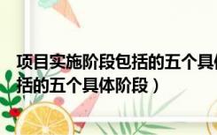 项目实施阶段包括的五个具体阶段是什么（项目实施阶段包括的五个具体阶段）