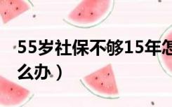 55岁社保不够15年怎么办（社保不够15年怎么办）