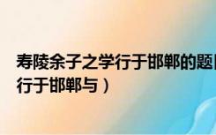 寿陵余子之学行于邯郸的题目（且子独不闻夫寿陵余子之学行于邯郸与）