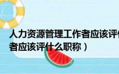 人力资源管理工作者应该评什么职称呢（人力资源管理工作者应该评什么职称）