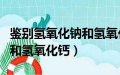 鉴别氢氧化钠和氢氧化钙固体（鉴别氢氧化钠和氢氧化钙）