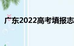 广东2022高考填报志愿时间（报志愿时间）