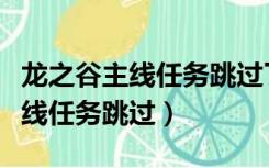 龙之谷主线任务跳过了还能再接吗（龙之谷主线任务跳过）