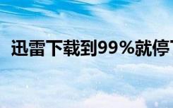 迅雷下载到99%就停了（迅雷下载到99 9）