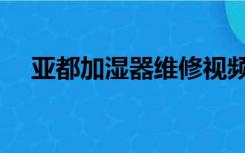 亚都加湿器维修视频（亚都加湿器维修）