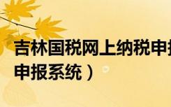 吉林国税网上纳税申报系统（吉林省国税网上申报系统）