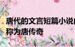 唐代的文言短篇小说内容多传述奇闻异事后人称为唐传奇