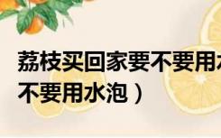 荔枝买回家要不要用水泡着吃（荔枝买回家要不要用水泡）