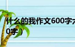 什么的我作文600字六年级（什么的我作文600字）