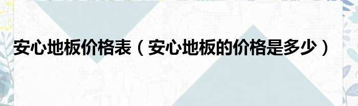 安心木地板價(jià)格|安心地板價(jià)格表（安心地板的價(jià)格是多少）