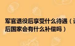 军官退役后享受什么待遇（请问二级军官的待遇是什么 退伍后国家会有什么补偿吗）