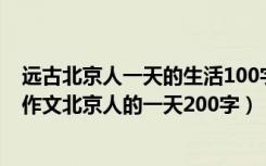 远古北京人一天的生活100字历史作文（求一篇初一历史小作文北京人的一天200字）