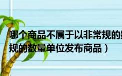 哪个商品不属于以非常规的数量单位发布商品（商家以非常规的数量单位发布商品）