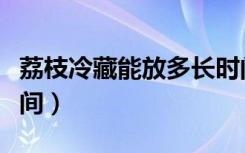 荔枝冷藏能放多长时间（荔枝可以冷藏多长时间）