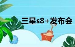 三星s8+发布会（三星s8发布会）