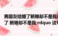 男朋友结婚了新娘却不是我这是什么歌（ldquo 男朋友结婚了 新娘却不是我 rdquo 这句歌词出自哪首歌）