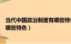 当代中国政治制度有哪些特色和亮点（当代中国政治制度有哪些特色）