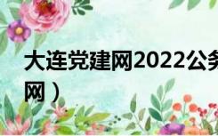 大连党建网2022公务员公示名单（大连党建网）