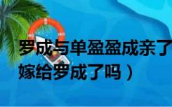 罗成与单盈盈成亲了吗?（隋唐演义中单盈盈嫁给罗成了吗）