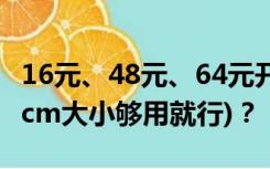 16元、48元、64元开的是多少cm的cm(只要cm大小够用就行)？